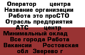 Оператор Call-центра › Название организации ­ Работа-это проСТО › Отрасль предприятия ­ АТС, call-центр › Минимальный оклад ­ 1 - Все города Работа » Вакансии   . Ростовская обл.,Зверево г.